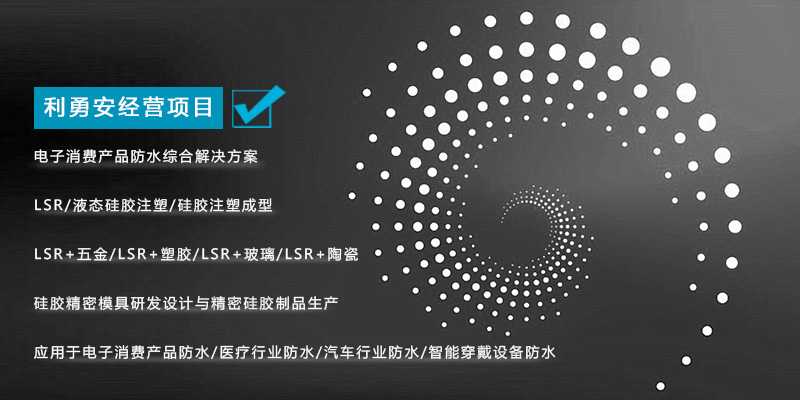 利勇安經營項目：電子消費產品防水綜合解決方案，LSR/液態硅膠注塑/硅膠注塑成型/LSR+五金/KSR+塑膠/LSR+玻璃/LSR+陶瓷，硅膠精密模具研發設計與精密硅膠制品生產，應用于電子消費產品防水/醫療行業防水/汽車行業防水/智能穿戴設備防水